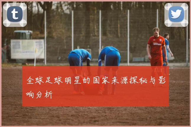 全球足球明星的国家来源探秘与影响分析