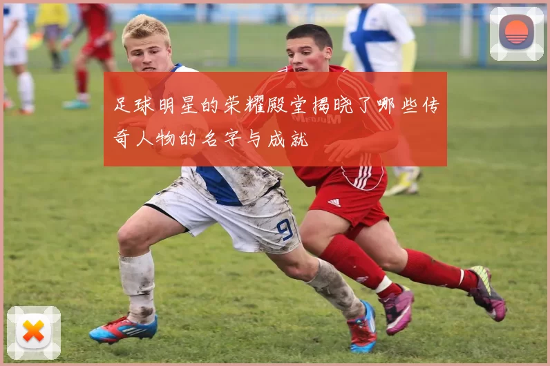 足球明星的荣耀殿堂揭晓了哪些传奇人物的名字与成就