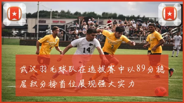武汉羽毛球队在选拔赛中以89分稳居积分榜首位展现强大实力