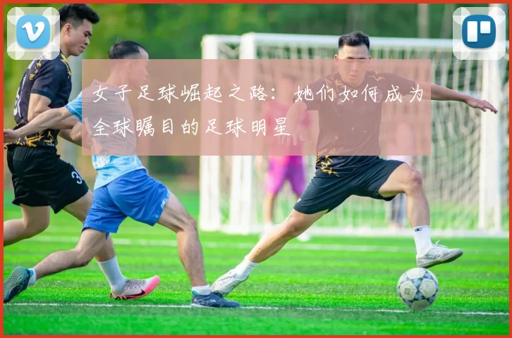 女子足球崛起之路：她们如何成为全球瞩目的足球明星