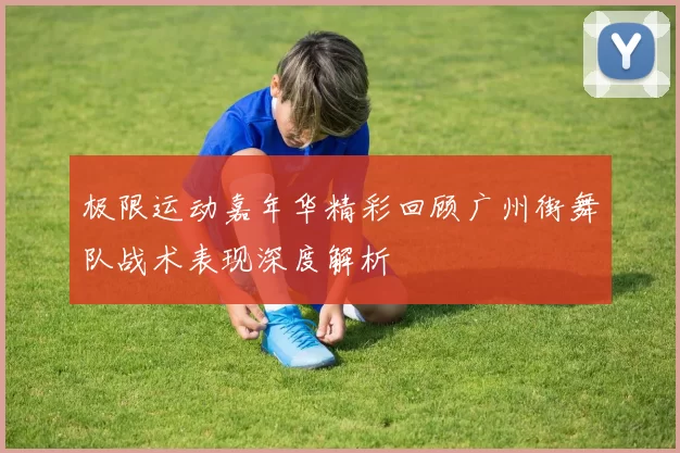 极限运动嘉年华精彩回顾广州街舞队战术表现深度解析