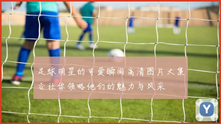 足球明星的可爱瞬间高清图片大集合让你领略他们的魅力与风采