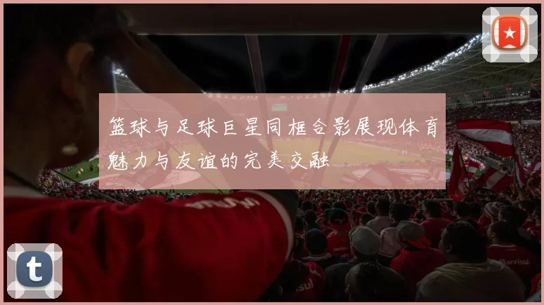 篮球与足球巨星同框合影展现体育魅力与友谊的完美交融