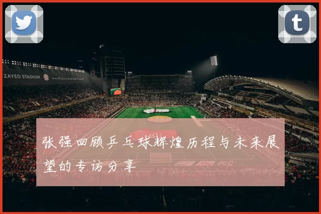 张强回顾乒乓球辉煌历程与未来展望的专访分享