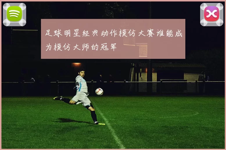足球明星经典动作模仿大赛谁能成为模仿大师的冠军