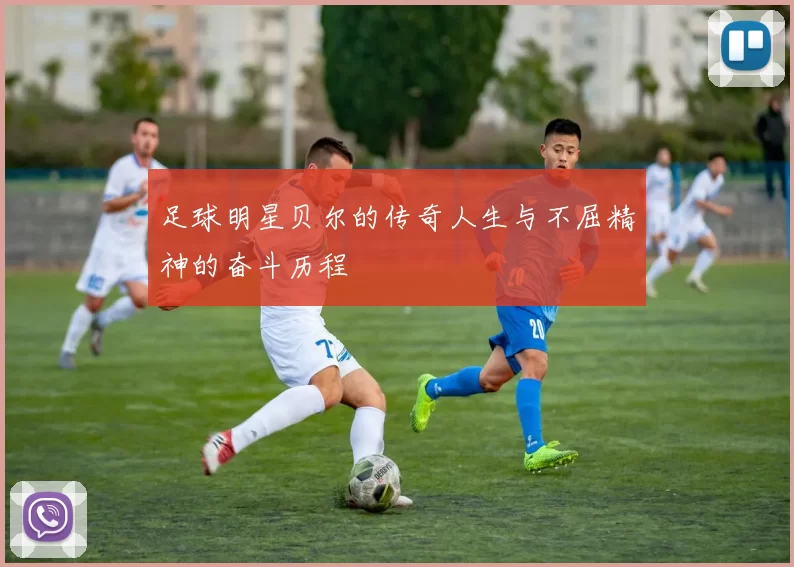 足球明星贝尔的传奇人生与不屈精神的奋斗历程