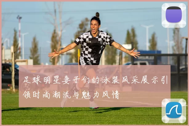 足球明星妻子们的泳装风采展示引领时尚潮流与魅力风情