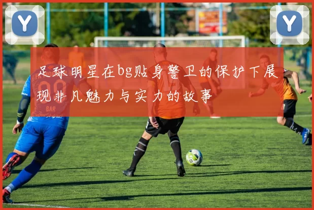 足球明星在bg贴身警卫的保护下展现非凡魅力与实力的故事