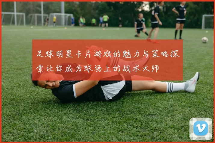 足球明星卡片游戏的魅力与策略探索让你成为球场上的战术大师