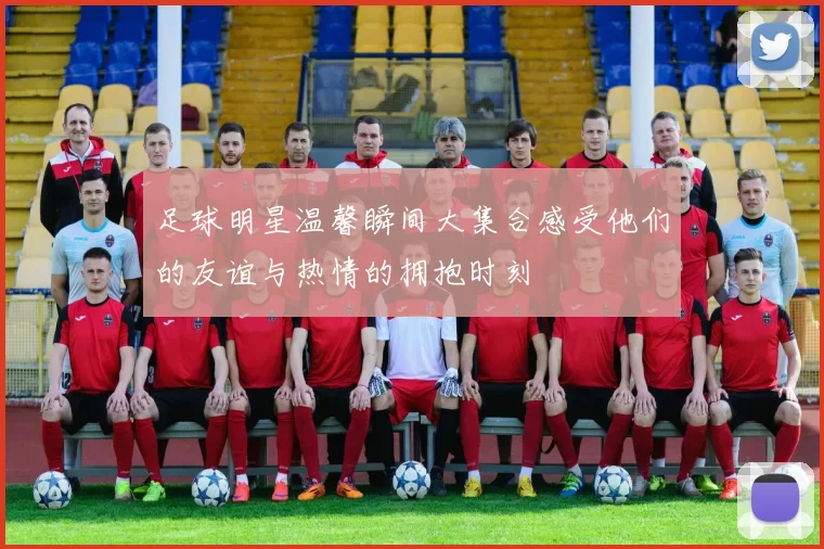足球明星温馨瞬间大集合感受他们的友谊与热情的拥抱时刻