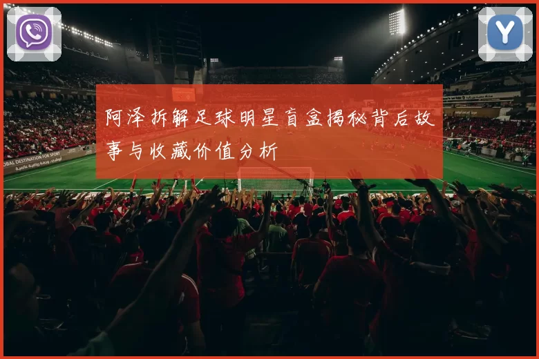 阿泽拆解足球明星盲盒揭秘背后故事与收藏价值分析