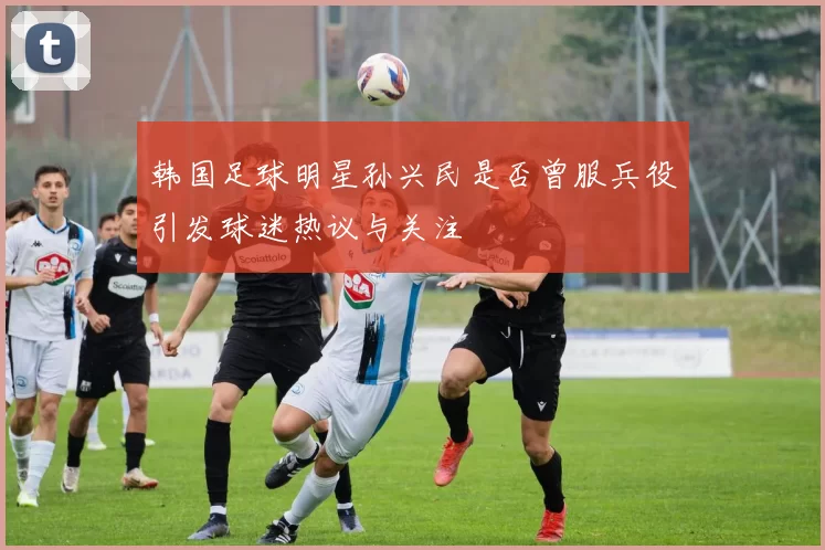 韩国足球明星孙兴民是否曾服兵役引发球迷热议与关注