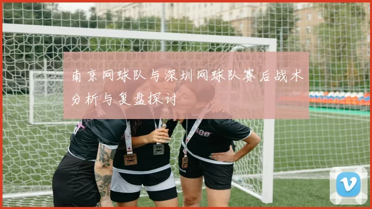 南京网球队与深圳网球队赛后战术分析与复盘探讨