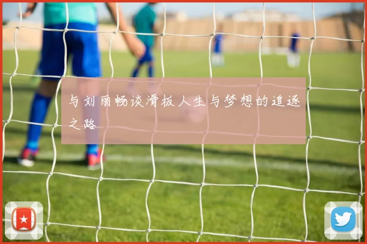 与刘丽畅谈滑板人生与梦想的追逐之路