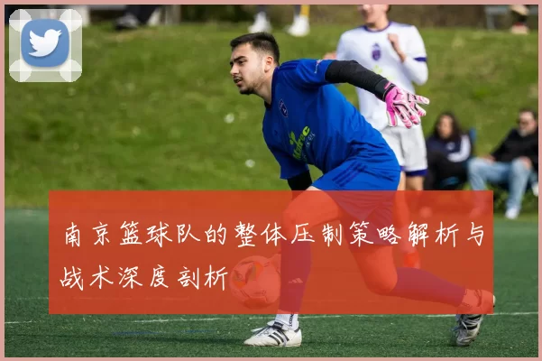 南京篮球队的整体压制策略解析与战术深度剖析