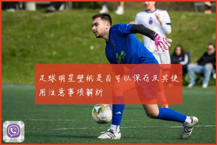 足球明星壁纸是否可以保存及其使用注意事项解析