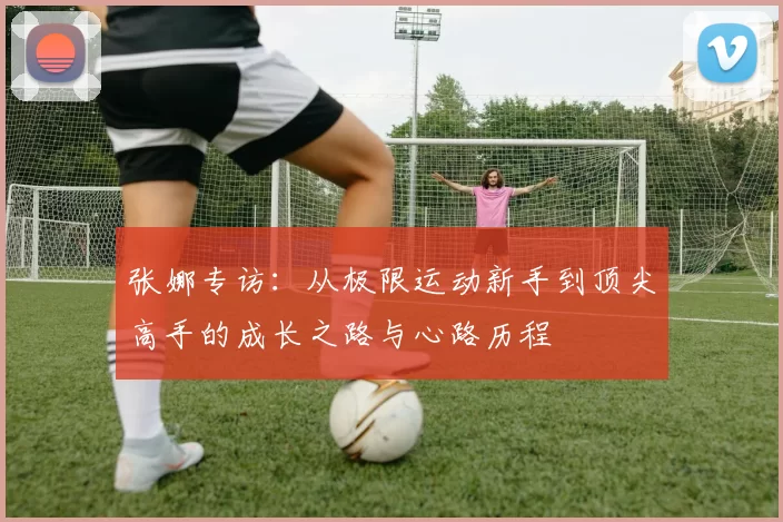 张娜专访：从极限运动新手到顶尖高手的成长之路与心路历程