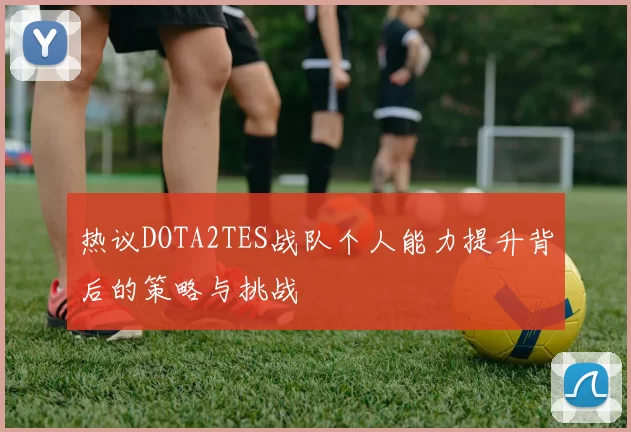 热议DOTA2TES战队个人能力提升背后的策略与挑战