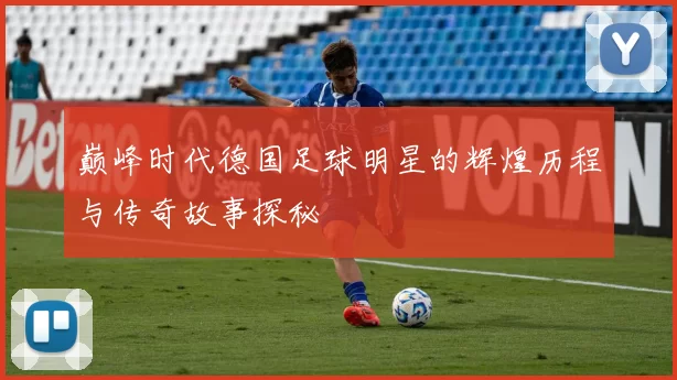 巅峰时代德国足球明星的辉煌历程与传奇故事探秘