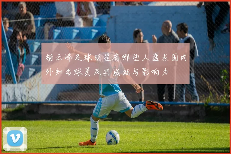 胡云峰足球明星有哪些人盘点国内外知名球员及其成就与影响力