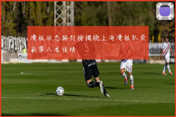 滑板状态排行榜揭晓上海滑板队荣获第八名佳绩