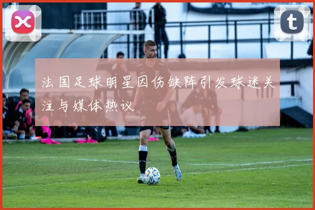 法国足球明星因伤缺阵引发球迷关注与媒体热议