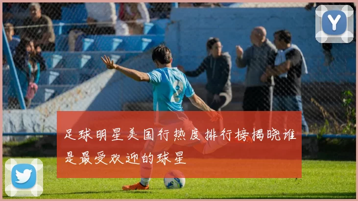 足球明星美国行热度排行榜揭晓谁是最受欢迎的球星