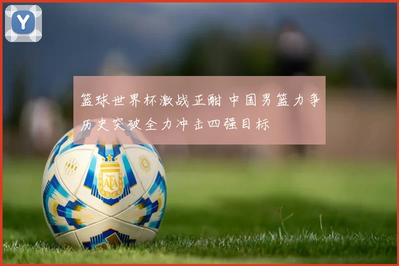 篮球世界杯激战正酣 中国男篮力争历史突破全力冲击四强目标
