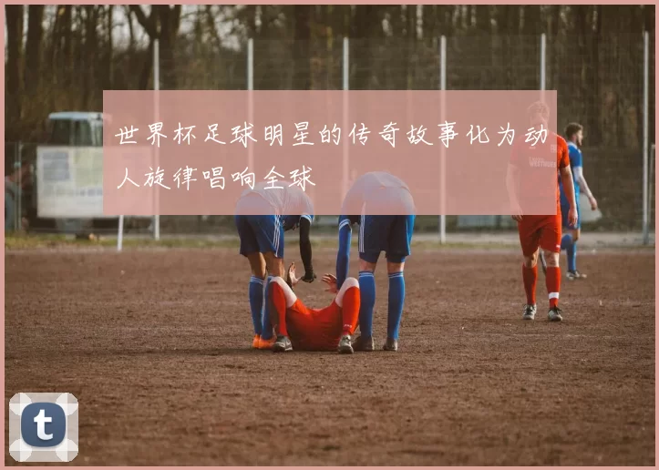 世界杯足球明星的传奇故事化为动人旋律唱响全球
