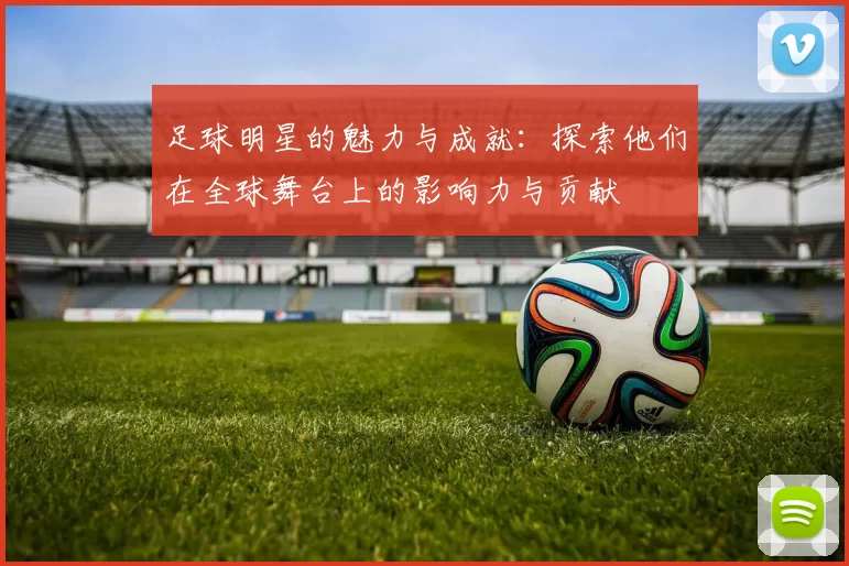 足球明星的魅力与成就：探索他们在全球舞台上的影响力与贡献