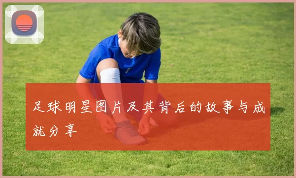 足球明星图片及其背后的故事与成就分享