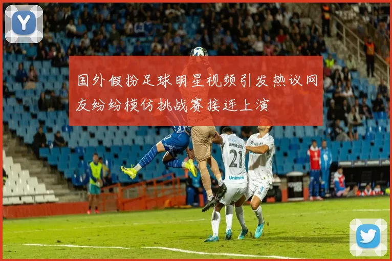 国外假扮足球明星视频引发热议网友纷纷模仿挑战赛接连上演