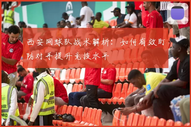西安网球队战术解析：如何有效盯防对手提升竞技水平