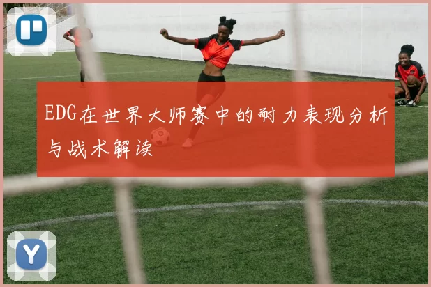 EDG在世界大师赛中的耐力表现分析与战术解读