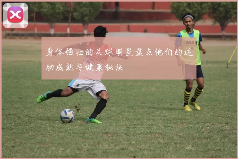 身体强壮的足球明星盘点他们的运动成就与健康秘诀