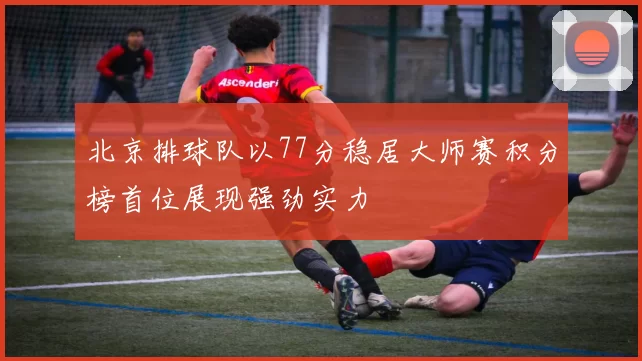 北京排球队以77分稳居大师赛积分榜首位展现强劲实力