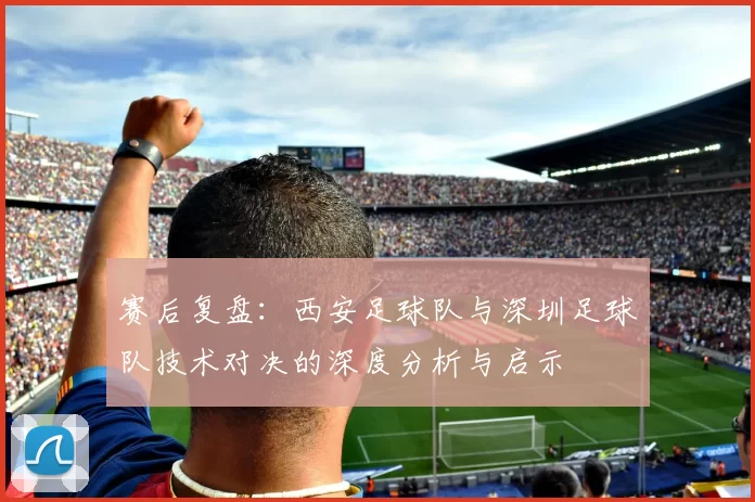 赛后复盘：西安足球队与深圳足球队技术对决的深度分析与启示