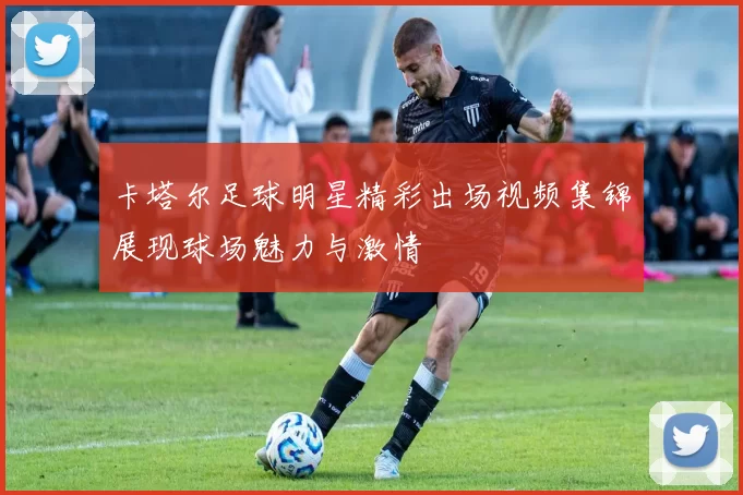 卡塔尔足球明星精彩出场视频集锦展现球场魅力与激情