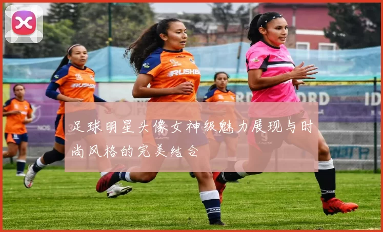 足球明星头像女神级魅力展现与时尚风格的完美结合