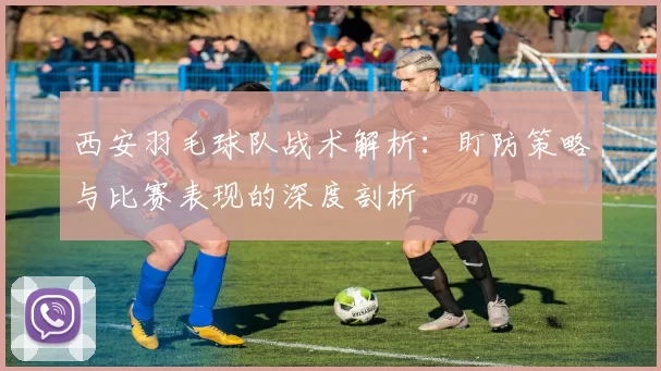 西安羽毛球队战术解析：盯防策略与比赛表现的深度剖析