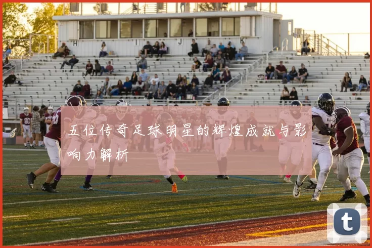 五位传奇足球明星的辉煌成就与影响力解析