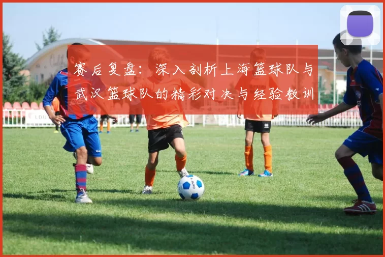 赛后复盘：深入剖析上海篮球队与武汉篮球队的精彩对决与经验教训