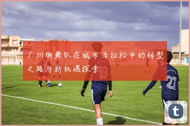 广州街舞队在城市马拉松中的转型之路与新机遇探索