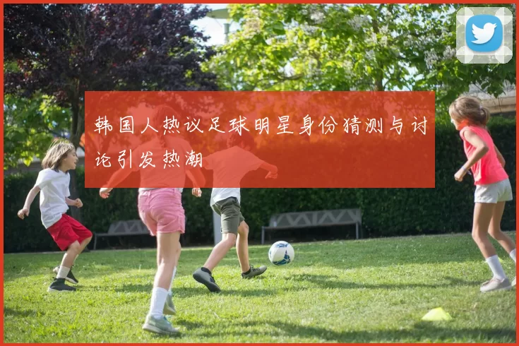韩国人热议足球明星身份猜测与讨论引发热潮