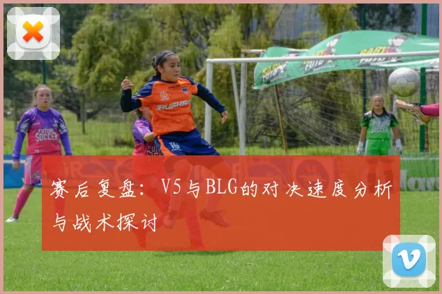 赛后复盘：V5与BLG的对决速度分析与战术探讨