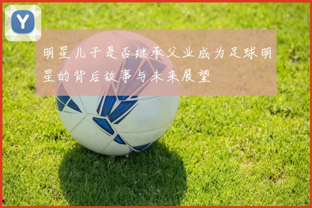 明星儿子是否继承父业成为足球明星的背后故事与未来展望