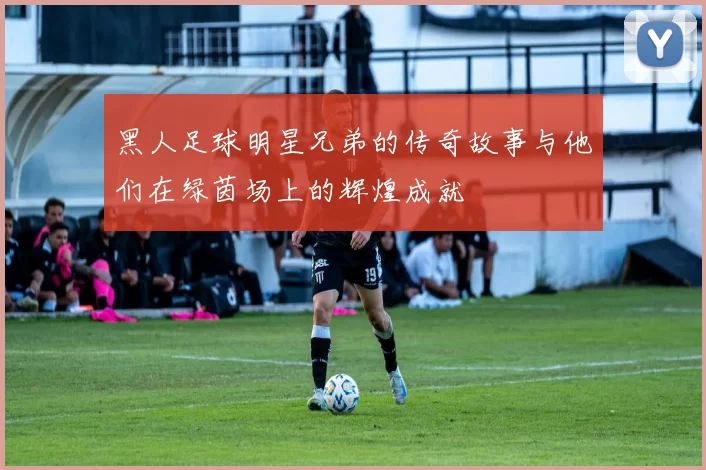 黑人足球明星兄弟的传奇故事与他们在绿茵场上的辉煌成就