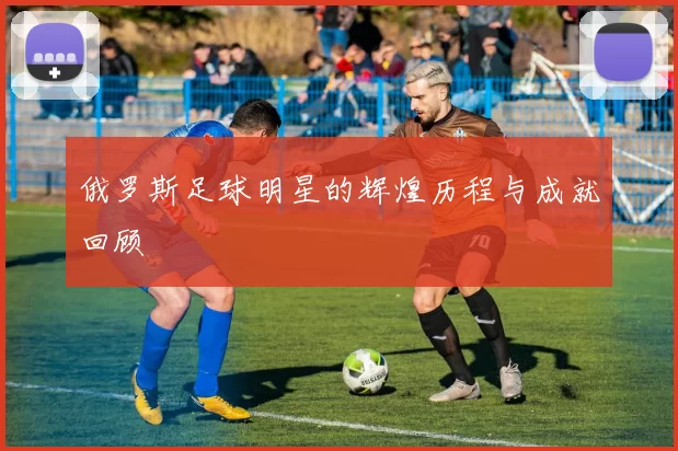 俄罗斯足球明星的辉煌历程与成就回顾