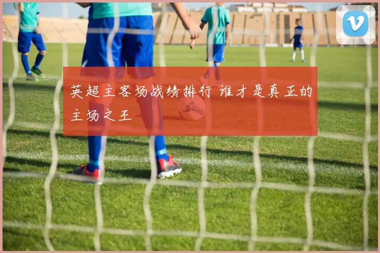 英超主客场战绩排行 谁才是真正的主场之王