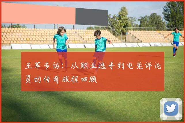 王军专访：从职业选手到电竞评论员的传奇旅程回顾
